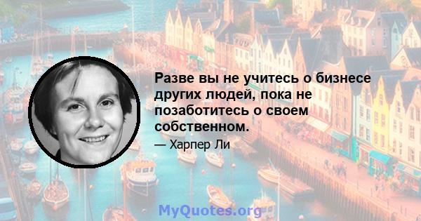 Разве вы не учитесь о бизнесе других людей, пока не позаботитесь о своем собственном.