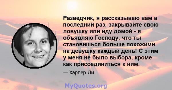 Разведчик, я рассказываю вам в последний раз, закрывайте свою ловушку или иду домой - я объявляю Господу, что ты становишься больше похожими на девушку каждый день! С этим у меня не было выбора, кроме как присоединиться 