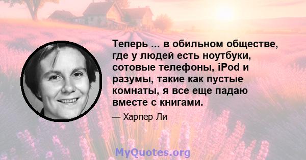 Теперь ... в обильном обществе, где у людей есть ноутбуки, сотовые телефоны, iPod и разумы, такие как пустые комнаты, я все еще падаю вместе с книгами.