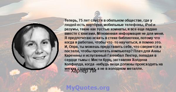 Теперь, 75 лет спустя в обильном обществе, где у людей есть ноутбуки, мобильные телефоны, iPod и разумы, такие как пустые комнаты, я все еще падаю вместе с книгами. Мгновенная информация не для меня. Я предпочитаю