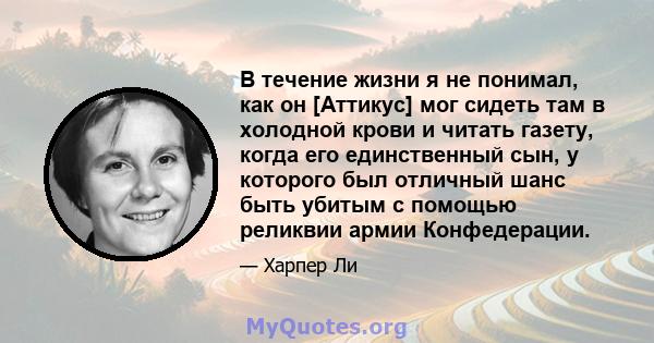 В течение жизни я не понимал, как он [Аттикус] мог сидеть там в холодной крови и читать газету, когда его единственный сын, у которого был отличный шанс быть убитым с помощью реликвии армии Конфедерации.