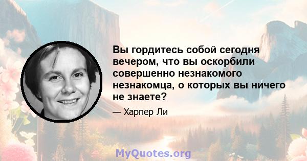 Вы гордитесь собой сегодня вечером, что вы оскорбили совершенно незнакомого незнакомца, о которых вы ничего не знаете?