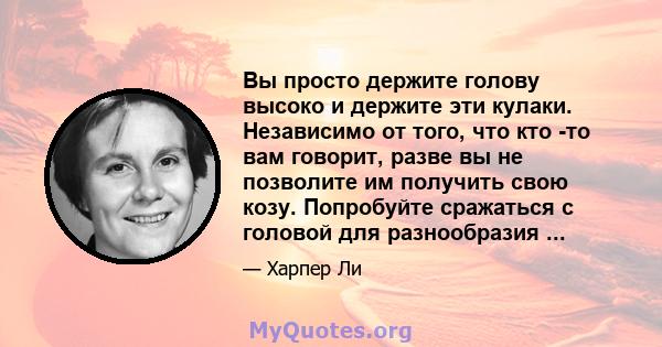 Вы просто держите голову высоко и держите эти кулаки. Независимо от того, что кто -то вам говорит, разве вы не позволите им получить свою козу. Попробуйте сражаться с головой для разнообразия ...