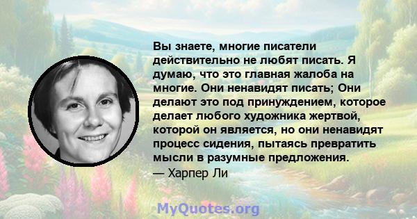 Вы знаете, многие писатели действительно не любят писать. Я думаю, что это главная жалоба на многие. Они ненавидят писать; Они делают это под принуждением, которое делает любого художника жертвой, которой он является,