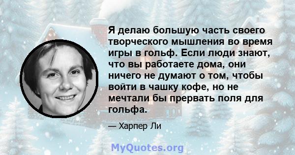 Я делаю большую часть своего творческого мышления во время игры в гольф. Если люди знают, что вы работаете дома, они ничего не думают о том, чтобы войти в чашку кофе, но не мечтали бы прервать поля для гольфа.