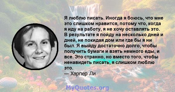 Я люблю писать. Иногда я боюсь, что мне это слишком нравится, потому что, когда я иду на работу, я не хочу оставлять это. В результате я пойду на несколько дней и дней, не покидая дом или где бы я ни был. Я выйду