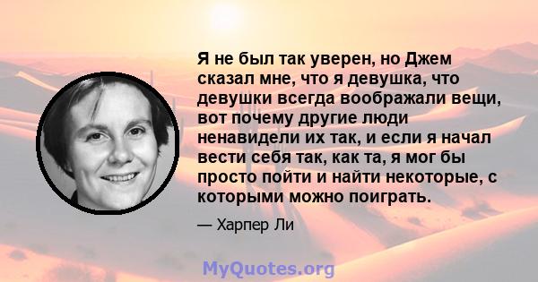 Я не был так уверен, но Джем сказал мне, что я девушка, что девушки всегда воображали вещи, вот почему другие люди ненавидели их так, и если я начал вести себя так, как та, я мог бы просто пойти и найти некоторые, с