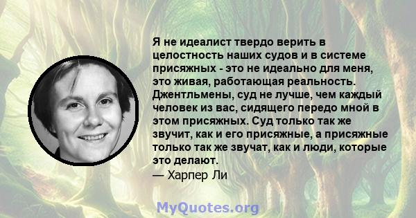 Я не идеалист твердо верить в целостность наших судов и в системе присяжных - это не идеально для меня, это живая, работающая реальность. Джентльмены, суд не лучше, чем каждый человек из вас, сидящего передо мной в этом 