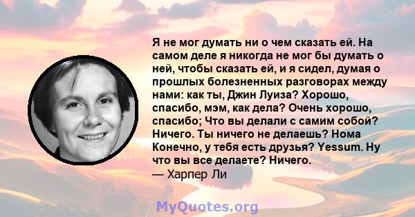 Я не мог думать ни о чем сказать ей. На самом деле я никогда не мог бы думать о ней, чтобы сказать ей, и я сидел, думая о прошлых болезненных разговорах между нами: как ты, Джин Луиза? Хорошо, спасибо, мэм, как дела?