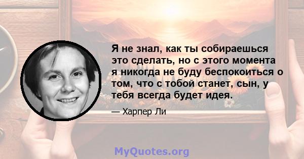 Я не знал, как ты собираешься это сделать, но с этого момента я никогда не буду беспокоиться о том, что с тобой станет, сын, у тебя всегда будет идея.