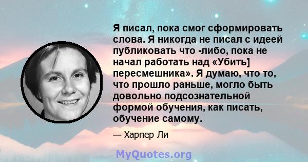 Я писал, пока смог сформировать слова. Я никогда не писал с идеей публиковать что -либо, пока не начал работать над «Убить] пересмешника». Я думаю, что то, что прошло раньше, могло быть довольно подсознательной формой