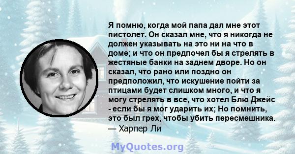 Я помню, когда мой папа дал мне этот пистолет. Он сказал мне, что я никогда не должен указывать на это ни на что в доме; и что он предпочел бы я стрелять в жестяные банки на заднем дворе. Но он сказал, что рано или