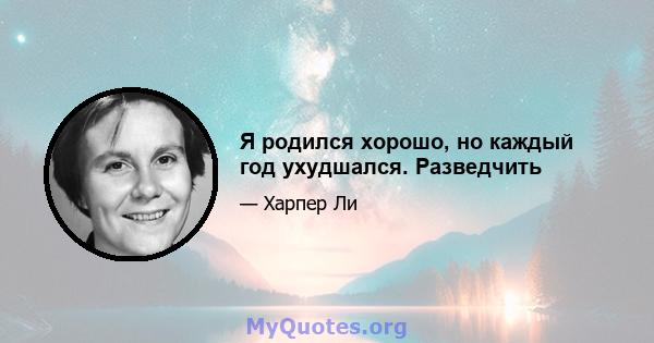 Я родился хорошо, но каждый год ухудшался. Разведчить