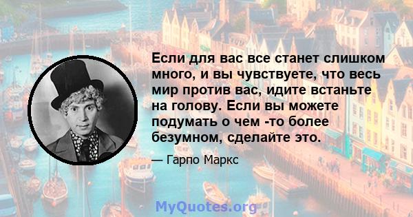 Если для вас все станет слишком много, и вы чувствуете, что весь мир против вас, идите встаньте на голову. Если вы можете подумать о чем -то более безумном, сделайте это.