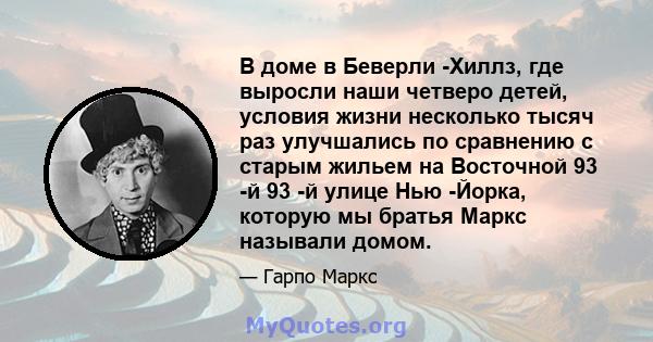 В доме в Беверли -Хиллз, где выросли наши четверо детей, условия жизни несколько тысяч раз улучшались по сравнению с старым жильем на Восточной 93 -й 93 -й улице Нью -Йорка, которую мы братья Маркс называли домом.