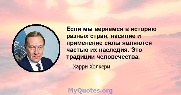 Если мы вернемся в историю разных стран, насилие и применение силы являются частью их наследия. Это традиции человечества.