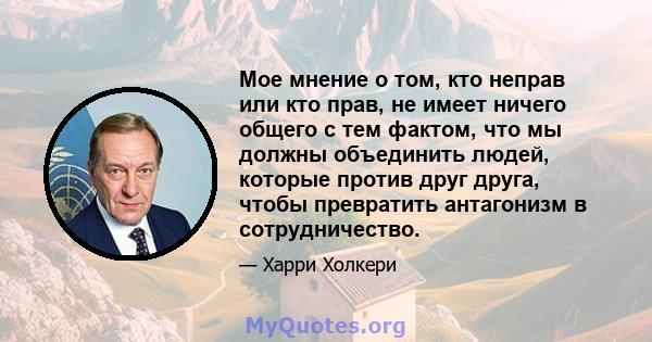 Мое мнение о том, кто неправ или кто прав, не имеет ничего общего с тем фактом, что мы должны объединить людей, которые против друг друга, чтобы превратить антагонизм в сотрудничество.