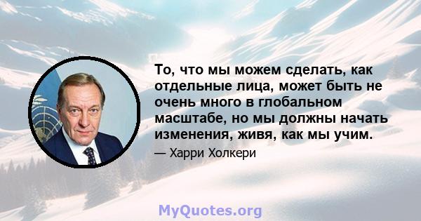 То, что мы можем сделать, как отдельные лица, может быть не очень много в глобальном масштабе, но мы должны начать изменения, живя, как мы учим.