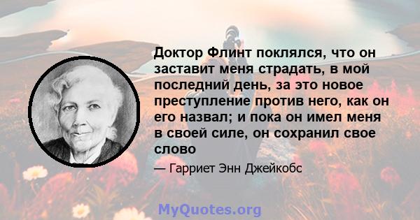 Доктор Флинт поклялся, что он заставит меня страдать, в мой последний день, за это новое преступление против него, как он его назвал; и пока он имел меня в своей силе, он сохранил свое слово