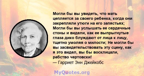 Могли бы вы увидеть, что мать цепляется за своего ребенка, когда они закрепляли утюги на его запястьях; Могли бы вы услышать ее сердечные стоны и видели, как ее выпрыгнутые глаза дико блуждают от лица к лицу, тщетно