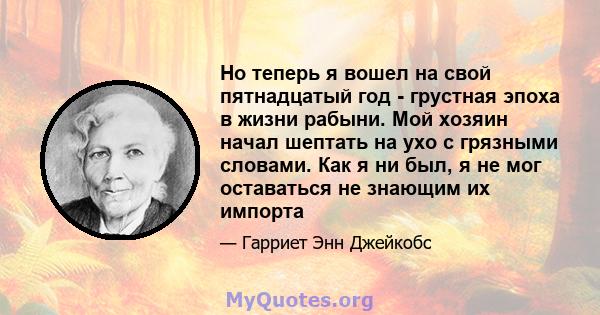 Но теперь я вошел на свой пятнадцатый год - грустная эпоха в жизни рабыни. Мой хозяин начал шептать на ухо с грязными словами. Как я ни был, я не мог оставаться не знающим их импорта