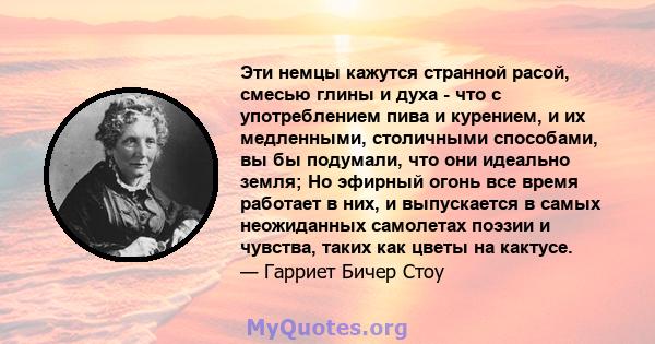 Эти немцы кажутся странной расой, смесью глины и духа - что с употреблением пива и курением, и их медленными, столичными способами, вы бы подумали, что они идеально земля; Но эфирный огонь все время работает в них, и