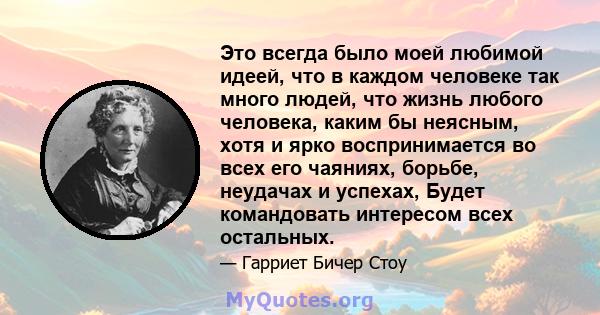 Это всегда было моей любимой идеей, что в каждом человеке так много людей, что жизнь любого человека, каким бы неясным, хотя и ярко воспринимается во всех его чаяниях, борьбе, неудачах и успехах, Будет командовать