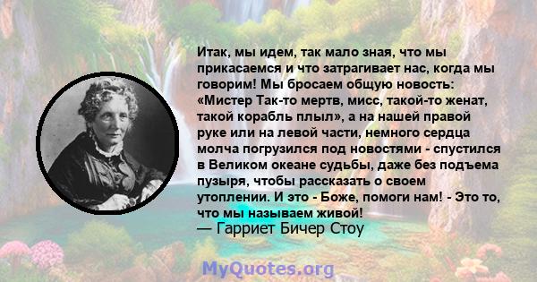 Итак, мы идем, так мало зная, что мы прикасаемся и что затрагивает нас, когда мы говорим! Мы бросаем общую новость: «Мистер Так-то мертв, мисс, такой-то женат, такой корабль плыл», а на нашей правой руке или на левой