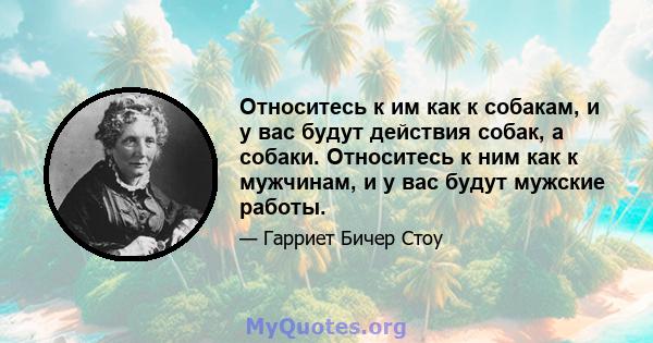 Относитесь к им как к собакам, и у вас будут действия собак, а собаки. Относитесь к ним как к мужчинам, и у вас будут мужские работы.