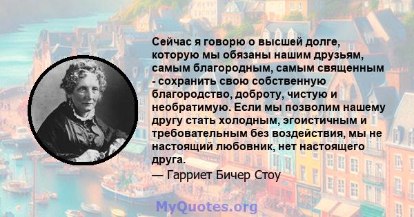 Сейчас я говорю о высшей долге, которую мы обязаны нашим друзьям, самым благородным, самым священным - сохранить свою собственную благородство, доброту, чистую и необратимую. Если мы позволим нашему другу стать