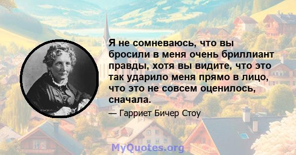 Я не сомневаюсь, что вы бросили в меня очень бриллиант правды, хотя вы видите, что это так ударило меня прямо в лицо, что это не совсем оценилось, сначала.