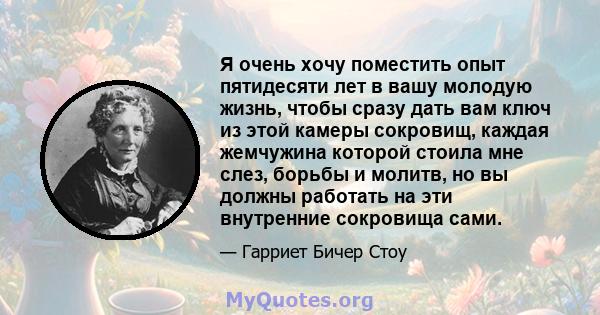 Я очень хочу поместить опыт пятидесяти лет в вашу молодую жизнь, чтобы сразу дать вам ключ из этой камеры сокровищ, каждая жемчужина которой стоила мне слез, борьбы и молитв, но вы должны работать на эти внутренние