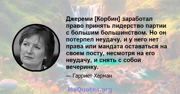 Джереми [Корбин] заработал право принять лидерство партии с большим большинством. Но он потерпел неудачу, и у него нет права или мандата оставаться на своем посту, несмотря на его неудачу, и снять с собой вечеринку.