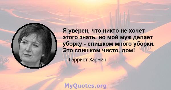 Я уверен, что никто не хочет этого знать, но мой муж делает уборку - слишком много уборки. Это слишком чисто, дом!