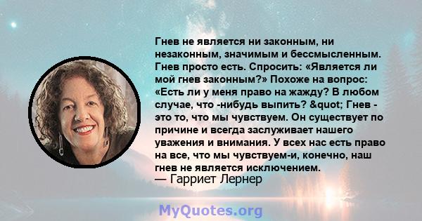 Гнев не является ни законным, ни незаконным, значимым и бессмысленным. Гнев просто есть. Спросить: «Является ли мой гнев законным?» Похоже на вопрос: «Есть ли у меня право на жажду? В любом случае, что -нибудь выпить?