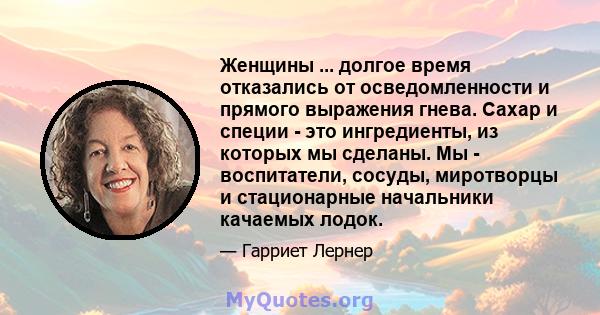 Женщины ... долгое время отказались от осведомленности и прямого выражения гнева. Сахар и специи - это ингредиенты, из которых мы сделаны. Мы - воспитатели, сосуды, миротворцы и стационарные начальники качаемых лодок.