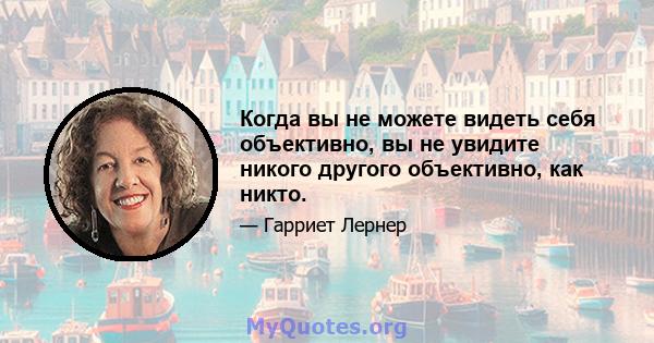 Когда вы не можете видеть себя объективно, вы не увидите никого другого объективно, как никто.