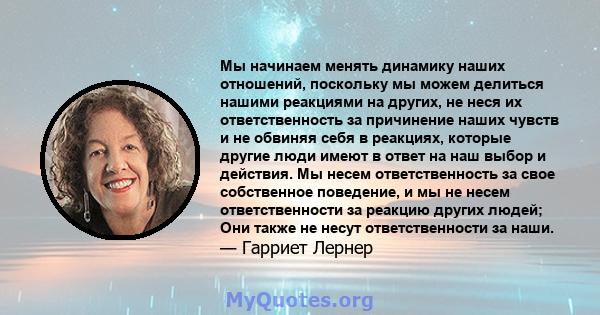 Мы начинаем менять динамику наших отношений, поскольку мы можем делиться нашими реакциями на других, не неся их ответственность за причинение наших чувств и не обвиняя себя в реакциях, которые другие люди имеют в ответ