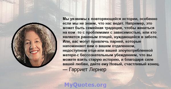 Мы уязвимы к повторяющейся истории, особенно если мы не знаем, что нас ведет. Например, это может быть семейная традиция, чтобы жениться на ком -то с проблемами с зависимостью, или кто является раненым птицей,