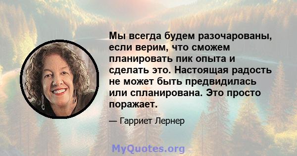 Мы всегда будем разочарованы, если верим, что сможем планировать пик опыта и сделать это. Настоящая радость не может быть предвидилась или спланирована. Это просто поражает.