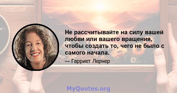 Не рассчитывайте на силу вашей любви или вашего вращения, чтобы создать то, чего не было с самого начала.