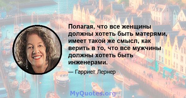 Полагая, что все женщины должны хотеть быть матерями, имеет такой же смысл, как верить в то, что все мужчины должны хотеть быть инженерами.