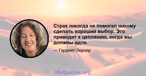 Страх никогда не помогал никому сделать хороший выбор. Это приводит к цеплянию, когда мы должны идти.