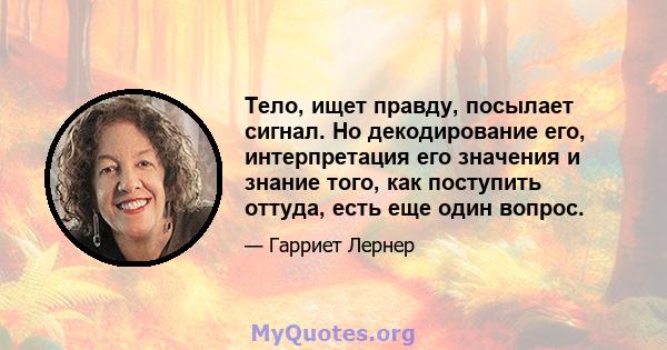 Тело, ищет правду, посылает сигнал. Но декодирование его, интерпретация его значения и знание того, как поступить оттуда, есть еще один вопрос.