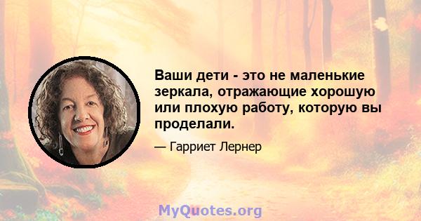 Ваши дети - это не маленькие зеркала, отражающие хорошую или плохую работу, которую вы проделали.