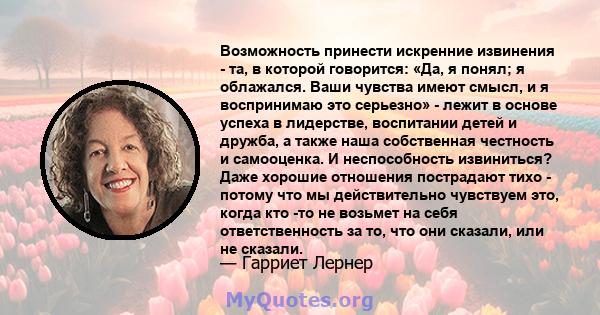 Возможность принести искренние извинения - та, в которой говорится: «Да, я понял; я облажался. Ваши чувства имеют смысл, и я воспринимаю это серьезно» - лежит в основе успеха в лидерстве, воспитании детей и дружба, а