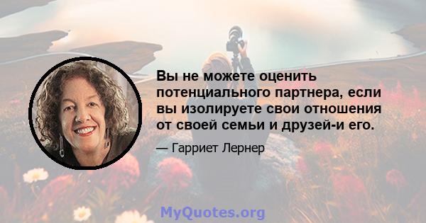 Вы не можете оценить потенциального партнера, если вы изолируете свои отношения от своей семьи и друзей-и его.