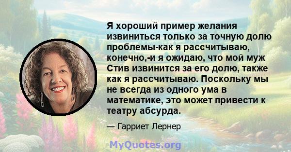 Я хороший пример желания извиниться только за точную долю проблемы-как я рассчитываю, конечно,-и я ожидаю, что мой муж Стив извинится за его долю, также как я рассчитываю. Поскольку мы не всегда из одного ума в