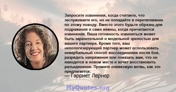 Запросите извинения, когда считаете, что заслуживаете его, но не попадайте в перетягивание по этому поводу. Вместо этого будьте образец для подражания и сами нежны, когда причитаются извинения. Ваша готовность