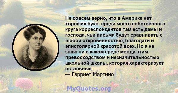 Не совсем верно, что в Америке нет хороших букв: среди моего собственного круга корреспондентов там есть дамы и господа, чьи письма будут сравнивать с любой откровенностью, благодати и эпистолярной красотой всех. Но я